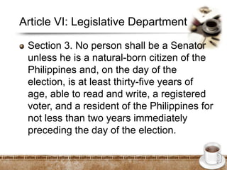 Article VI: Legislative Department
Section 3. No person shall be a Senator
unless he is a natural-born citizen of the
Philippines and, on the day of the
election, is at least thirty-five years of
age, able to read and write, a registered
voter, and a resident of the Philippines for
not less than two years immediately
preceding the day of the election.
 