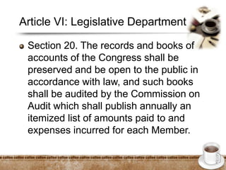 Article VI: Legislative Department
Section 20. The records and books of
accounts of the Congress shall be
preserved and be open to the public in
accordance with law, and such books
shall be audited by the Commission on
Audit which shall publish annually an
itemized list of amounts paid to and
expenses incurred for each Member.
 
