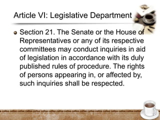 Article VI: Legislative Department
Section 21. The Senate or the House of
Representatives or any of its respective
committees may conduct inquiries in aid
of legislation in accordance with its duly
published rules of procedure. The rights
of persons appearing in, or affected by,
such inquiries shall be respected.
 