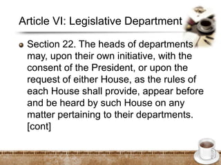 Article VI: Legislative Department
Section 22. The heads of departments
may, upon their own initiative, with the
consent of the President, or upon the
request of either House, as the rules of
each House shall provide, appear before
and be heard by such House on any
matter pertaining to their departments.
[cont]
 