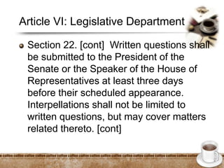 Article VI: Legislative Department
Section 22. [cont] Written questions shall
be submitted to the President of the
Senate or the Speaker of the House of
Representatives at least three days
before their scheduled appearance.
Interpellations shall not be limited to
written questions, but may cover matters
related thereto. [cont]
 