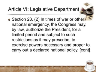 Article VI: Legislative Department
Section 23. (2) In times of war or other
national emergency, the Congress may,
by law, authorize the President, for a
limited period and subject to such
restrictions as it may prescribe, to
exercise powers necessary and proper to
carry out a declared national policy. [cont]
 