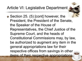 Article VI: Legislative Department
Section 25. (5) [cont] however, the
President, the President of the Senate,
the Speaker of the House of
Representatives, the Chief Justice of the
Supreme Court, and the heads of
Constitutional Commissions may, by law,
be authorized to augment any item in the
general appropriations law for their
respective offices from savings in other
items of their respective appropriations.
 