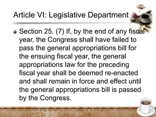 Article VI: Legislative Department
Section 25. (7) If, by the end of any fiscal
year, the Congress shall have failed to
pass the general appropriations bill for
the ensuing fiscal year, the general
appropriations law for the preceding
fiscal year shall be deemed re-enacted
and shall remain in force and effect until
the general appropriations bill is passed
by the Congress.
 