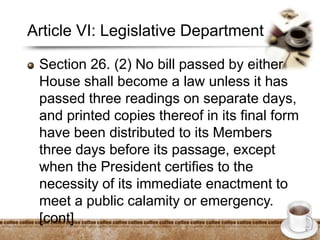 Article VI: Legislative Department
Section 26. (2) No bill passed by either
House shall become a law unless it has
passed three readings on separate days,
and printed copies thereof in its final form
have been distributed to its Members
three days before its passage, except
when the President certifies to the
necessity of its immediate enactment to
meet a public calamity or emergency.
[cont]
 
