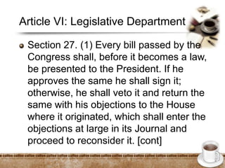 Article VI: Legislative Department
Section 27. (1) Every bill passed by the
Congress shall, before it becomes a law,
be presented to the President. If he
approves the same he shall sign it;
otherwise, he shall veto it and return the
same with his objections to the House
where it originated, which shall enter the
objections at large in its Journal and
proceed to reconsider it. [cont]
 