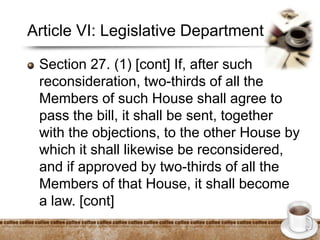 Article VI: Legislative Department
Section 27. (1) [cont] If, after such
reconsideration, two-thirds of all the
Members of such House shall agree to
pass the bill, it shall be sent, together
with the objections, to the other House by
which it shall likewise be reconsidered,
and if approved by two-thirds of all the
Members of that House, it shall become
a law. [cont]
 