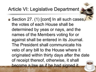 Article VI: Legislative Department
Section 27. (1) [cont] In all such cases,
the votes of each House shall be
determined by yeas or nays, and the
names of the Members voting for or
against shall be entered in its Journal.
The President shall communicate his
veto of any bill to the House where it
originated within thirty days after the date
of receipt thereof, otherwise, it shall
become a law as if he had signed it.
 