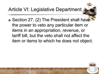 Article VI: Legislative Department
Section 27. (2) The President shall have
the power to veto any particular item or
items in an appropriation, revenue, or
tariff bill, but the veto shall not affect the
item or items to which he does not object.
 