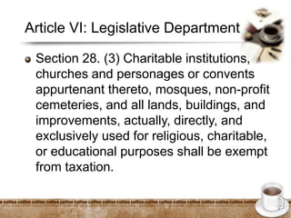 Article VI: Legislative Department
Section 28. (3) Charitable institutions,
churches and personages or convents
appurtenant thereto, mosques, non-profit
cemeteries, and all lands, buildings, and
improvements, actually, directly, and
exclusively used for religious, charitable,
or educational purposes shall be exempt
from taxation.
 