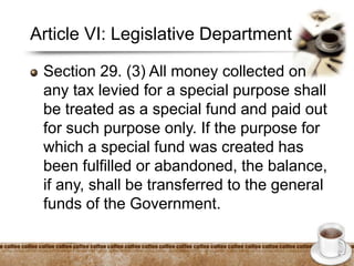 Article VI: Legislative Department
Section 29. (3) All money collected on
any tax levied for a special purpose shall
be treated as a special fund and paid out
for such purpose only. If the purpose for
which a special fund was created has
been fulfilled or abandoned, the balance,
if any, shall be transferred to the general
funds of the Government.
 