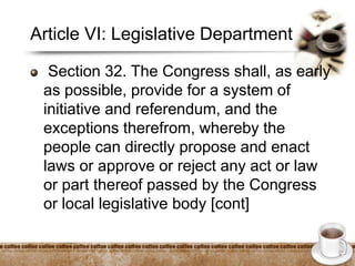 Article VI: Legislative Department
Section 32. The Congress shall, as early
as possible, provide for a system of
initiative and referendum, and the
exceptions therefrom, whereby the
people can directly propose and enact
laws or approve or reject any act or law
or part thereof passed by the Congress
or local legislative body [cont]
 