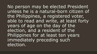 No person may be elected President
unless he is a natural-born citizen of
the Philippines, a registered voter,
able to read and write, at least forty
years of age on the day of the
election, and a resident of the
Philippines for at least ten years
immediately preceding such
election.
 