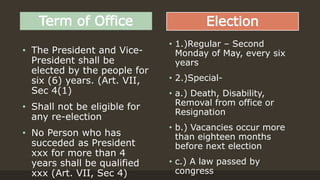 Term of Office
• The President and Vice-
President shall be
elected by the people for
six (6) years. (Art. VII,
Sec 4(1)
• Shall not be eligible for
any re-election
• No Person who has
succeded as President
xxx for more than 4
years shall be qualified
xxx (Art. VII, Sec 4)
Election
• 1.)Regular – Second
Monday of May, every six
years
• 2.)Special-
• a.) Death, Disability,
Removal from office or
Resignation
• b.) Vacancies occur more
than eighteen months
before next election
• c.) A law passed by
congress
 
