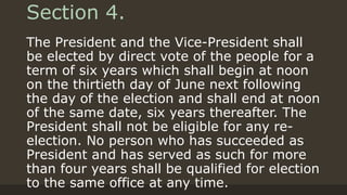 Section 4.
The President and the Vice-President shall
be elected by direct vote of the people for a
term of six years which shall begin at noon
on the thirtieth day of June next following
the day of the election and shall end at noon
of the same date, six years thereafter. The
President shall not be eligible for any re-
election. No person who has succeeded as
President and has served as such for more
than four years shall be qualified for election
to the same office at any time.
 