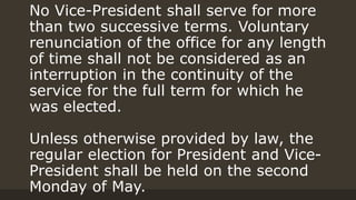 No Vice-President shall serve for more
than two successive terms. Voluntary
renunciation of the office for any length
of time shall not be considered as an
interruption in the continuity of the
service for the full term for which he
was elected.
Unless otherwise provided by law, the
regular election for President and Vice-
President shall be held on the second
Monday of May.
 