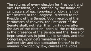 The returns of every election for President and
Vice-President, duly certified by the board of
canvassers of each province or city, shall be
transmitted to the Congress, directed to the
President of the Senate. Upon receipt of the
certificates of canvass, the President of the
Senate shall, not later than thirty days after
the day of the election, open all the certificates
in the presence of the Senate and the House of
Representatives in joint public session, and the
Congress, upon determination of the
authenticity and due execution thereof in the
manner provided by law, canvass the votes.
 