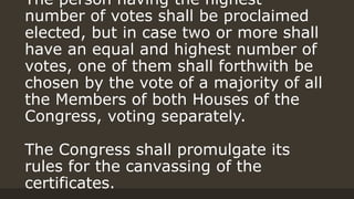 The person having the highest
number of votes shall be proclaimed
elected, but in case two or more shall
have an equal and highest number of
votes, one of them shall forthwith be
chosen by the vote of a majority of all
the Members of both Houses of the
Congress, voting separately.
The Congress shall promulgate its
rules for the canvassing of the
certificates.
 