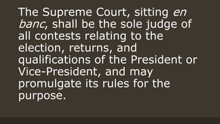 The Supreme Court, sitting en
banc, shall be the sole judge of
all contests relating to the
election, returns, and
qualifications of the President or
Vice-President, and may
promulgate its rules for the
purpose.
 