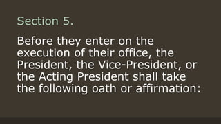 Section 5.
Before they enter on the
execution of their office, the
President, the Vice-President, or
the Acting President shall take
the following oath or affirmation:
 