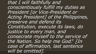 that I will faithfully and
conscientiously fulfill my duties as
President [or Vice-President or
Acting President] of the Philippines,
preserve and defend its
Constitution, execute its laws, do
justice to every man, and
consecrate myself to the service of
the Nation. So help me God.” [In
case of affirmation, last sentence
will be omitted].
 