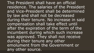 The President shall have an official
residence. The salaries of the President
and Vice-President shall be determined
by law and shall not be decreased
during their tenure. No increase in said
compensation shall take effect until
after the expiration of the term of the
incumbent during which such increase
was approved. They shall not receive
during their tenure any other
emolument from the Government or
any other source.
 