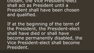 chosen, the Vice President-elect
shall act as President until a
President shall have been chosen
and qualified.
If at the beginning of the term of
the President, the President-elect
shall have died or shall have
become permanently disabled, the
Vice President-elect shall become
President.
 