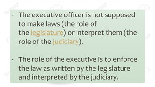 - The executive officer is not supposed
to make laws (the role of
the legislature) or interpret them (the
role of the judiciary).
- The role of the executive is to enforce
the law as written by the legislature
and interpreted by the judiciary.
 
