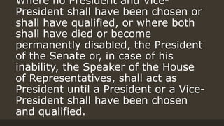 Where no President and Vice-
President shall have been chosen or
shall have qualified, or where both
shall have died or become
permanently disabled, the President
of the Senate or, in case of his
inability, the Speaker of the House
of Representatives, shall act as
President until a President or a Vice-
President shall have been chosen
and qualified.
 