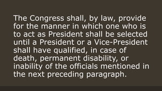 The Congress shall, by law, provide
for the manner in which one who is
to act as President shall be selected
until a President or a Vice-President
shall have qualified, in case of
death, permanent disability, or
inability of the officials mentioned in
the next preceding paragraph.
 