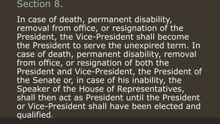 Section 8.
In case of death, permanent disability,
removal from office, or resignation of the
President, the Vice-President shall become
the President to serve the unexpired term. In
case of death, permanent disability, removal
from office, or resignation of both the
President and Vice-President, the President of
the Senate or, in case of his inability, the
Speaker of the House of Representatives,
shall then act as President until the President
or Vice-President shall have been elected and
qualified.
 