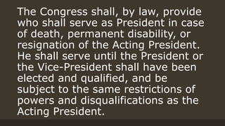 The Congress shall, by law, provide
who shall serve as President in case
of death, permanent disability, or
resignation of the Acting President.
He shall serve until the President or
the Vice-President shall have been
elected and qualified, and be
subject to the same restrictions of
powers and disqualifications as the
Acting President.
 