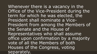 Whenever there is a vacancy in the
Office of the Vice-President during the
term for which he was elected, the
President shall nominate a Vice-
President from among the Members of
the Senate and the House of
Representatives who shall assume
office upon confirmation by a majority
vote of all the Members of both
Houses of the Congress, voting
separately.
 