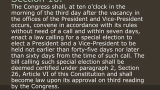 Section 10.
The Congress shall, at ten o’clock in the
morning of the third day after the vacancy in
the offices of the President and Vice-President
occurs, convene in accordance with its rules
without need of a call and within seven days,
enact a law calling for a special election to
elect a President and a Vice-President to be
held not earlier than forty-five days nor later
than sixty days from the time of such call. The
bill calling such special election shall be
deemed certified under paragraph 2, Section
26, Article VI of this Constitution and shall
become law upon its approval on third reading
by the Congress.
 