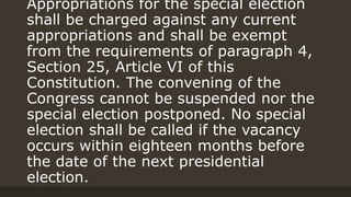 Appropriations for the special election
shall be charged against any current
appropriations and shall be exempt
from the requirements of paragraph 4,
Section 25, Article VI of this
Constitution. The convening of the
Congress cannot be suspended nor the
special election postponed. No special
election shall be called if the vacancy
occurs within eighteen months before
the date of the next presidential
election.
 