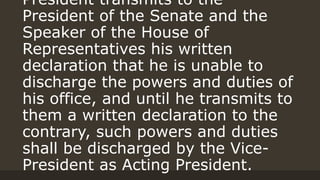President transmits to the
President of the Senate and the
Speaker of the House of
Representatives his written
declaration that he is unable to
discharge the powers and duties of
his office, and until he transmits to
them a written declaration to the
contrary, such powers and duties
shall be discharged by the Vice-
President as Acting President.
 