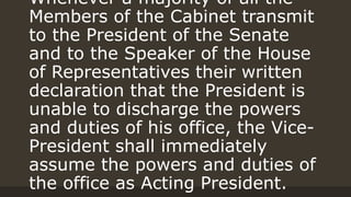 Whenever a majority of all the
Members of the Cabinet transmit
to the President of the Senate
and to the Speaker of the House
of Representatives their written
declaration that the President is
unable to discharge the powers
and duties of his office, the Vice-
President shall immediately
assume the powers and duties of
the office as Acting President.
 