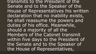 transmits to the President of the
Senate and to the Speaker of the
House of Representatives his written
declaration that no inability exists,
he shall reassume the powers and
duties of his office. Meanwhile,
should a majority of all the
Members of the Cabinet transmit
within five days to the President of
the Senate and to the Speaker of
the House of Representatives,
 