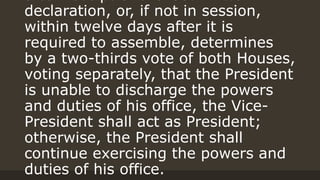 declaration, or, if not in session,
within twelve days after it is
required to assemble, determines
by a two-thirds vote of both Houses,
voting separately, that the President
is unable to discharge the powers
and duties of his office, the Vice-
President shall act as President;
otherwise, the President shall
continue exercising the powers and
duties of his office.
 