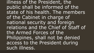 illness of the President, the
public shall be informed of the
state of his health. The members
of the Cabinet in charge of
national security and foreign
relations and the Chief of Staff of
the Armed Forces of the
Philippines, shall not be denied
access to the President during
such illness.
 