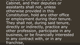President, the Members of the
Cabinet, and their deputies or
assistants shall not, unless
otherwise provided in this
Constitution, hold any other office
or employment during their tenure.
They shall not, during said tenure,
directly or indirectly, practice any
other profession, participate in any
business, or be financially interested
in any contract with, or in any
franchise,
 