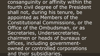 consanguinity or affinity within the
fourth civil degree of the President
shall not, during his tenure, be
appointed as Members of the
Constitutional Commissions, or the
Office of the Ombudsman, or as
Secretaries, Undersecretaries,
chairmen or heads of bureaus or
offices, including government-
owned or controlled corporations
and their subsidiaries.
 