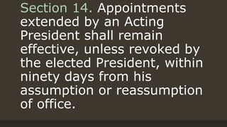 Section 14. Appointments
extended by an Acting
President shall remain
effective, unless revoked by
the elected President, within
ninety days from his
assumption or reassumption
of office.
 