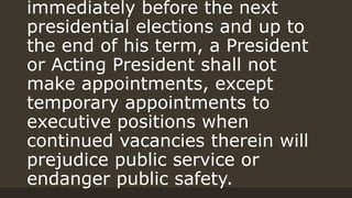 immediately before the next
presidential elections and up to
the end of his term, a President
or Acting President shall not
make appointments, except
temporary appointments to
executive positions when
continued vacancies therein will
prejudice public service or
endanger public safety.
 