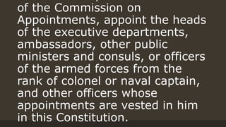 of the Commission on
Appointments, appoint the heads
of the executive departments,
ambassadors, other public
ministers and consuls, or officers
of the armed forces from the
rank of colonel or naval captain,
and other officers whose
appointments are vested in him
in this Constitution.
 