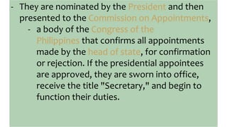 - They are nominated by the President and then
presented to the Commission on Appointments,
- a body of the Congress of the
Philippines that confirms all appointments
made by the head of state, for confirmation
or rejection. If the presidential appointees
are approved, they are sworn into office,
receive the title "Secretary," and begin to
function their duties.
 