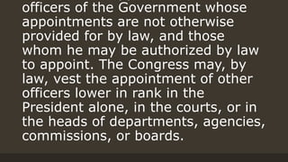 officers of the Government whose
appointments are not otherwise
provided for by law, and those
whom he may be authorized by law
to appoint. The Congress may, by
law, vest the appointment of other
officers lower in rank in the
President alone, in the courts, or in
the heads of departments, agencies,
commissions, or boards.
 