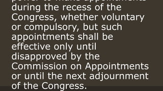 power to make appointments
during the recess of the
Congress, whether voluntary
or compulsory, but such
appointments shall be
effective only until
disapproved by the
Commission on Appointments
or until the next adjournment
of the Congress.
 