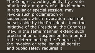 The Congress, voting jointly, by a vote
of at least a majority of all its Members
in regular or special session, may
revoke such proclamation or
suspension, which revocation shall not
be set aside by the President. Upon the
initiative of the President, the Congress
may, in the same manner, extend such
proclamation or suspension for a period
to be determined by the Congress, if
the invasion or rebellion shall persist
and public safety requires it.
 