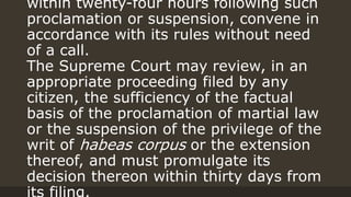 within twenty-four hours following such
proclamation or suspension, convene in
accordance with its rules without need
of a call.
The Supreme Court may review, in an
appropriate proceeding filed by any
citizen, the sufficiency of the factual
basis of the proclamation of martial law
or the suspension of the privilege of the
writ of habeas corpus or the extension
thereof, and must promulgate its
decision thereon within thirty days from
 
